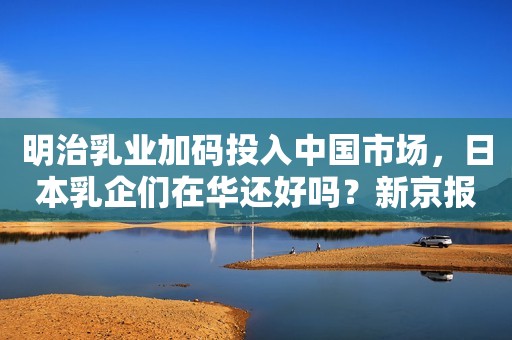 明治乳业加码投入中国市场，日本乳企们在华还好吗？新京报2020-04-17 14:44新京报2020-04-17 14:44