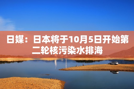 日媒：日本将于10月5日开始第二轮核污染水排海