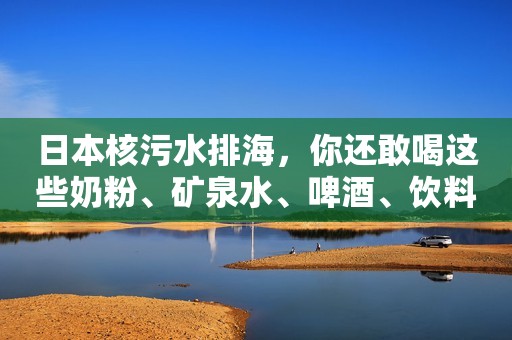 日本核污水排海，你还敢喝这些奶粉、矿泉水、啤酒、饮料吗？