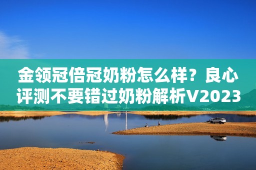 金领冠倍冠奶粉怎么样？良心评测不要错过奶粉解析V2023-06-28 11:00山东奶粉解析V2023-06-28 11:00山东