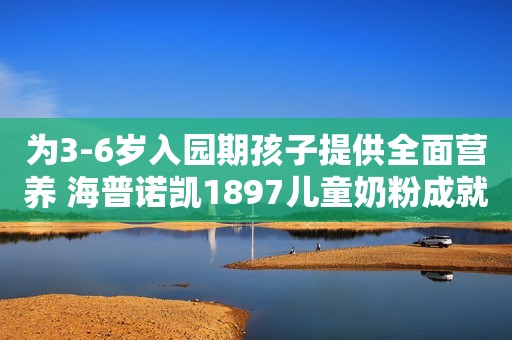 为3-6岁入园期孩子提供全面营养 海普诺凯1897儿童奶粉成就健康宝宝日照新闻网2023-09-22 12:52安徽日照新闻网2023-09-22 12:52安徽