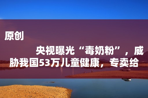 原创
            央视曝光“毒奶粉”，威胁我国53万儿童健康，专卖给中国父母