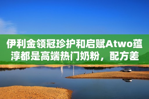 伊利金领冠珍护和启赋Atwo蕴淳都是高端热门奶粉，配方差异在哪？