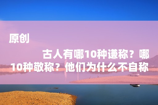 原创
            古人有哪10种谦称？哪10种敬称？他们为什么不自称“我”？