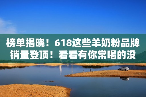 榜单揭晓！618这些羊奶粉品牌销量登顶！看看有你常喝的没？