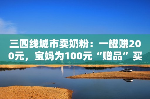 三四线城市卖奶粉：一罐赚200元，宝妈为100元“赠品”买一万多元奶粉新浪财经2020-01-12 17:09新浪财经2020-01-12 17:09