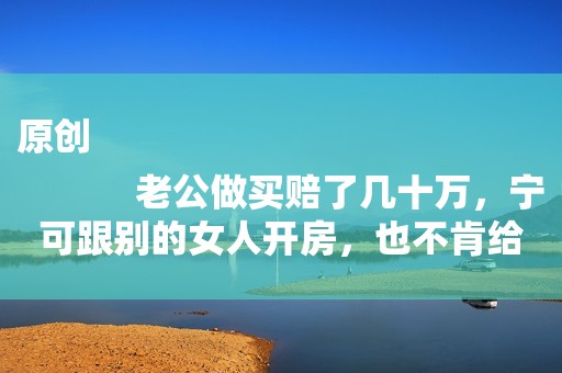 原创
            老公做买赔了几十万，宁可跟别的女人开房，也不肯给孩子买奶粉