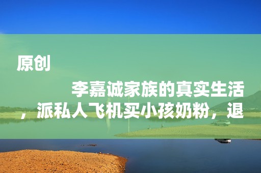 原创
            李嘉诚家族的真实生活，派私人飞机买小孩奶粉，退役特种兵当保镖