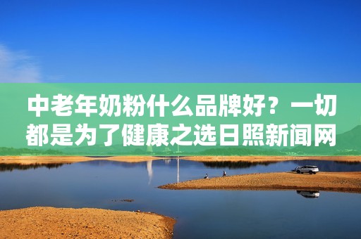 中老年奶粉什么品牌好？一切都是为了健康之选日照新闻网2023-10-30 10:44安徽日照新闻网2023-10-30 10:44安徽