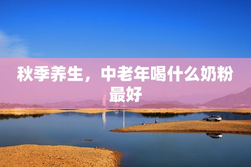 秋季养生，中老年喝什么奶粉最好