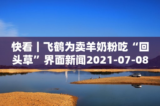 快看｜飞鹤为卖羊奶粉吃“回头草”界面新闻2021-07-08 22:12界面新闻2021-07-08 22:12