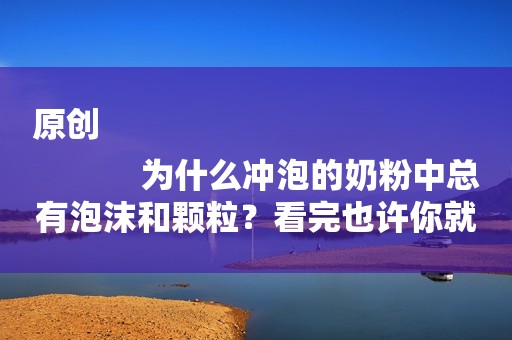 原创
            为什么冲泡的奶粉中总有泡沫和颗粒？看完也许你就知道答案了！