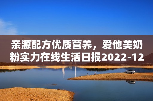 亲源配方优质营养，爱他美奶粉实力在线生活日报2022-12-05 10:29山东生活日报2022-12-05 10:29山东