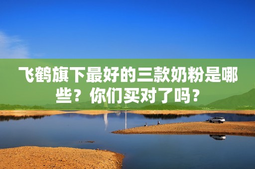 飞鹤旗下最好的三款奶粉是哪些？你们买对了吗？