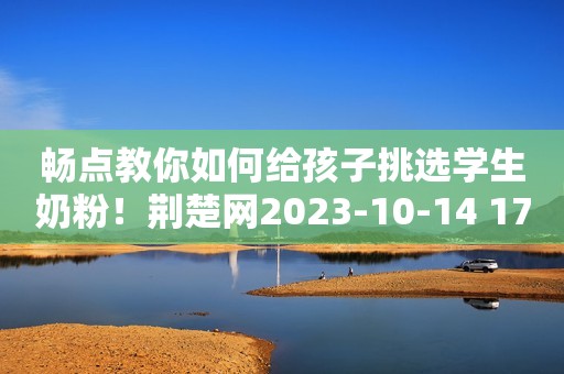 畅点教你如何给孩子挑选学生奶粉！荆楚网2023-10-14 17:12荆楚网2023-10-14 17:12