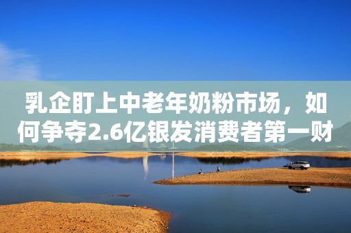 乳企盯上中老年奶粉市场，如何争夺2.6亿银发消费者第一财经2022-09-15 16:20第一财经2022-09-15 16:20