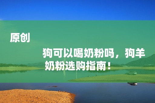 原创
            狗可以喝奶粉吗，狗羊奶粉选购指南！