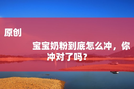 原创
            宝宝奶粉到底怎么冲，你冲对了吗？