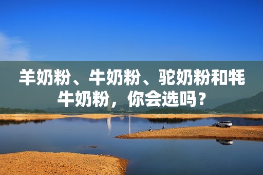 羊奶粉、牛奶粉、驼奶粉和牦牛奶粉，你会选吗？