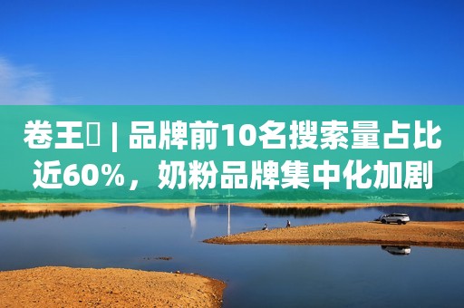 卷王㉓ | 品牌前10名搜索量占比近60%，奶粉品牌集中化加剧！