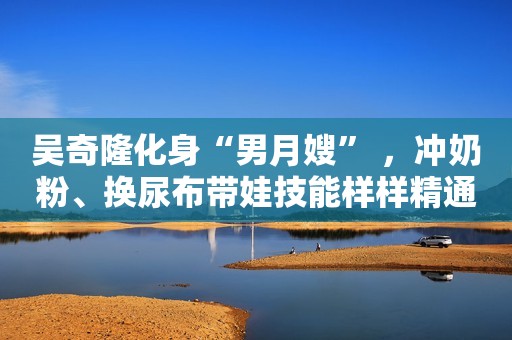 吴奇隆化身“男月嫂” ，冲奶粉、换尿布带娃技能样样精通钱江晚报2018-08-21 22:37钱江晚报2018-08-21 22:37