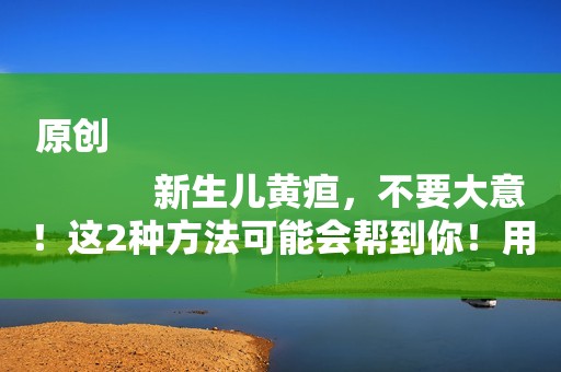 原创
            新生儿黄疸，不要大意！这2种方法可能会帮到你！用过的都说好！