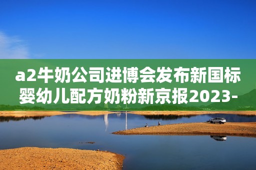 a2牛奶公司进博会发布新国标婴幼儿配方奶粉新京报2023-11-07 13:29新京报2023-11-07 13:29