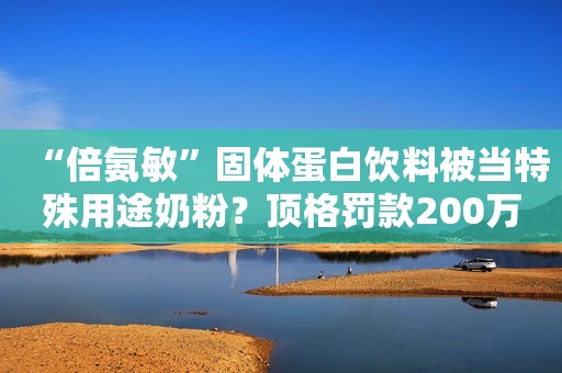 “倍氨敏”固体蛋白饮料被当特殊用途奶粉？顶格罚款200万人民资讯2021-02-19 10:34人民资讯2021-02-19 10:34