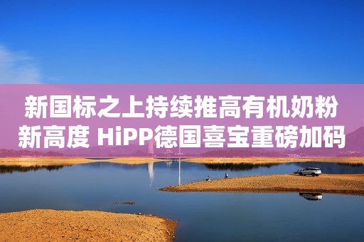 新国标之上持续推高有机奶粉新高度 HiPP德国喜宝重磅加码中国市场