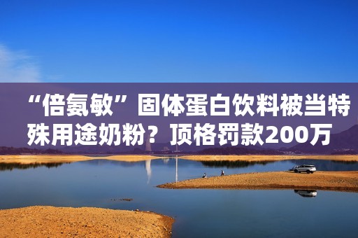 “倍氨敏”固体蛋白饮料被当特殊用途奶粉？顶格罚款200万！正义网2021-02-19 10:28正义网2021-02-19 10:28