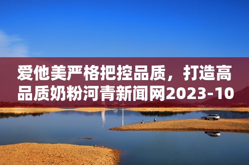 爱他美严格把控品质，打造高品质奶粉河青新闻网2023-10-24 15:12河北河青新闻网2023-10-24 15:12河北