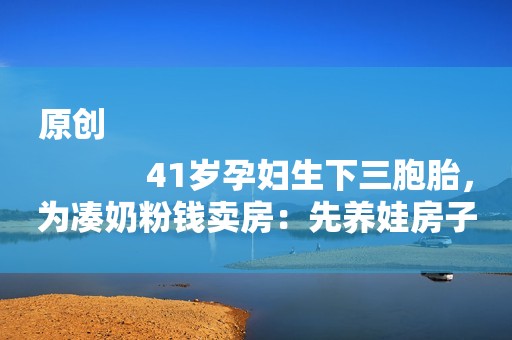 原创
            41岁孕妇生下三胞胎，为凑奶粉钱卖房：先养娃房子以后再说