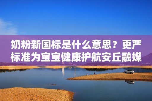 奶粉新国标是什么意思？更严标准为宝宝健康护航安丘融媒2023-10-27 08:58湖北安丘融媒2023-10-27 08:58湖北