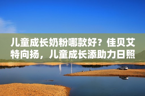 儿童成长奶粉哪款好？佳贝艾特向扬，儿童成长添助力日照新闻网2023-10-24 17:09安徽日照新闻网2023-10-24 17:09安徽