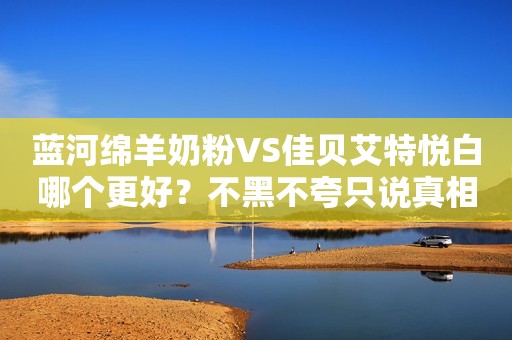 蓝河绵羊奶粉VS佳贝艾特悦白哪个更好？不黑不夸只说真相！