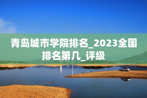 青岛城市学院排名_2023全国排名第几_评级