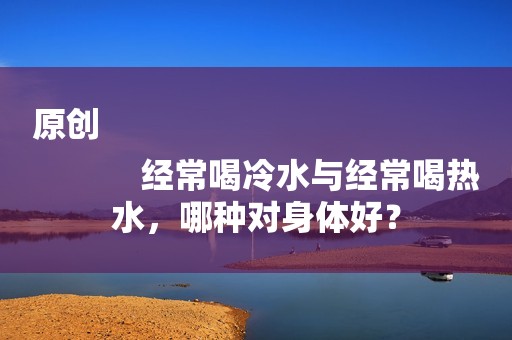 原创
            经常喝冷水与经常喝热水，哪种对身体好？