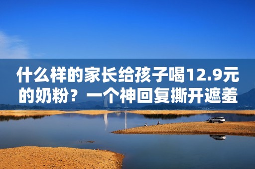 什么样的家长给孩子喝12.9元的奶粉？一个神回复撕开遮羞布！