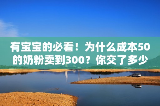 有宝宝的必看！为什么成本50的奶粉卖到300？你交了多少智商税？