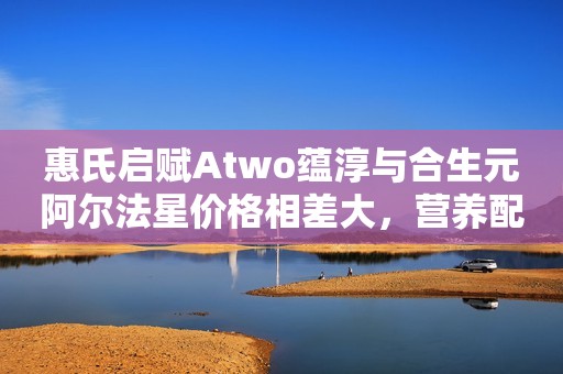 惠氏启赋Atwo蕴淳与合生元阿尔法星价格相差大，营养配方差别多么