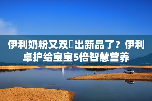 伊利奶粉又双叒出新品了？伊利卓护给宝宝5倍智慧营养