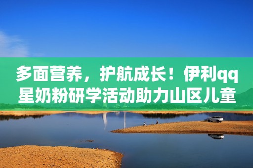 多面营养，护航成长！伊利qq星奶粉研学活动助力山区儿童勇敢追梦