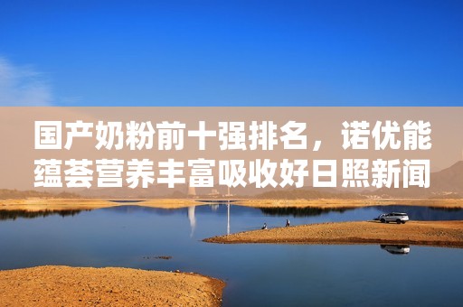 国产奶粉前十强排名，诺优能蕴荟营养丰富吸收好日照新闻网2022-10-14 08:49安徽日照新闻网2022-10-14 08:49安徽