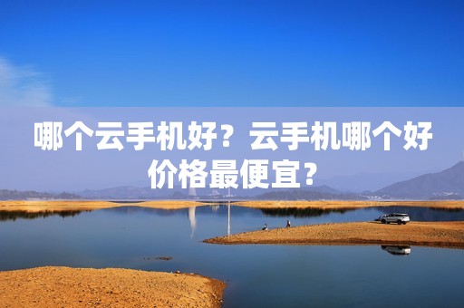 哪个云手机好？云手机哪个好价格最便宜？