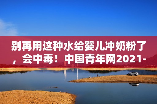 别再用这种水给婴儿冲奶粉了，会中毒！中国青年网2021-11-02 21:52中国青年网2021-11-02 21:52