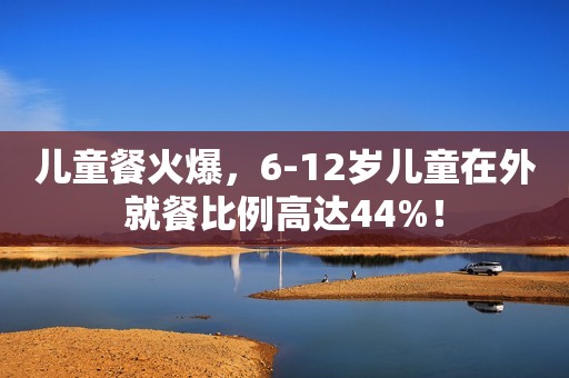 儿童餐火爆，6-12岁儿童在外就餐比例高达44%！