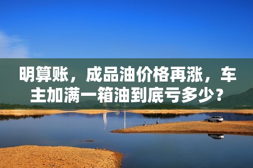 明算账，成品油价格再涨，车主加满一箱油到底亏多少？