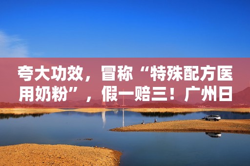 夸大功效，冒称“特殊配方医用奶粉”，假一赔三！广州日报2022-03-20 20:42广州日报2022-03-20 20:42