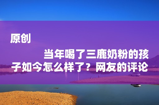 原创
            当年喝了三鹿奶粉的孩子如今怎么样了？网友的评论让人“心疼”！