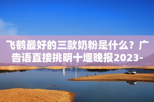 飞鹤最好的三款奶粉是什么？广告语直接挑明十堰晚报2023-11-17 20:13十堰晚报2023-11-17 20:13